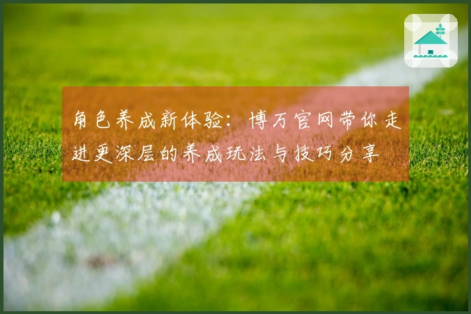 角色养成新体验：博万官网带你走进更深层的养成玩法与技巧分享