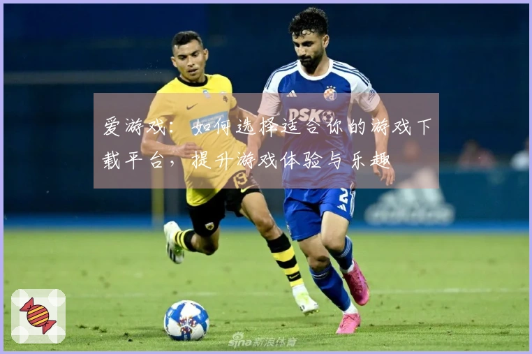 爱游戏：如何选择适合你的游戏下载平台，提升游戏体验与乐趣