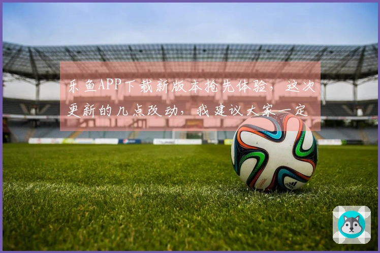 乐鱼APP下载新版本抢先体验,这次更新的几点改动,我建议大家一定要关注!