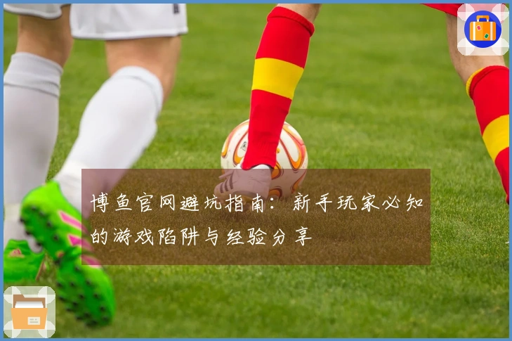 博鱼官网避坑指南：新手玩家必知的游戏陷阱与经验分享