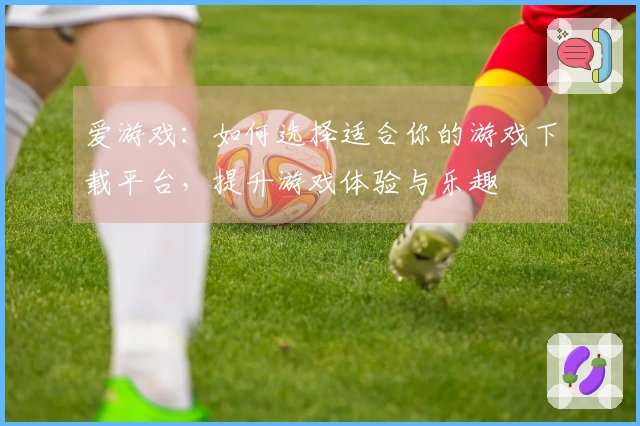 爱游戏：如何选择适合你的游戏下载平台，提升游戏体验与乐趣
