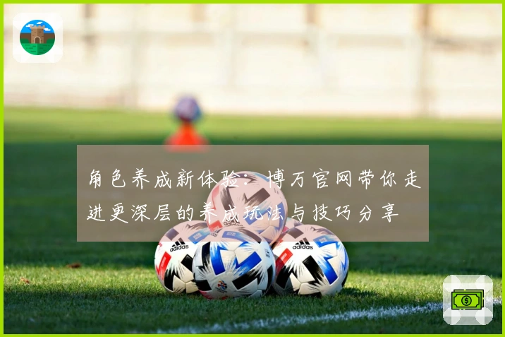 角色养成新体验：博万官网带你走进更深层的养成玩法与技巧分享